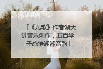 《九歌》作者湖大讲音乐创作，五百学子感悟湖湘音韵