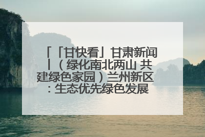 「甘快看」甘肃新闻丨（绿化南北两山 共建绿色家园）兰州新区：生态优先绿色发展 打造生态环保示范区