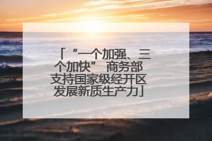 “一个加强、三个加快” 商务部支持国家级经开区发展新质生产力