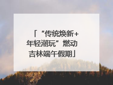 “传统焕新+年轻潮玩”燃动吉林端午假期