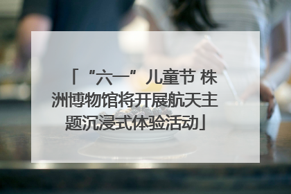 “六一”儿童节 株洲博物馆将开展航天主题沉浸式体验活动