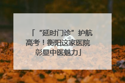 “延时门诊”护航高考！衡阳这家医院彰显中医魅力
