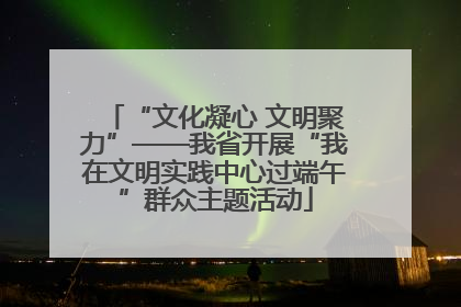 “文化凝心 文明聚力”——我省开展“我在文明实践中心过端午”群众主题活动