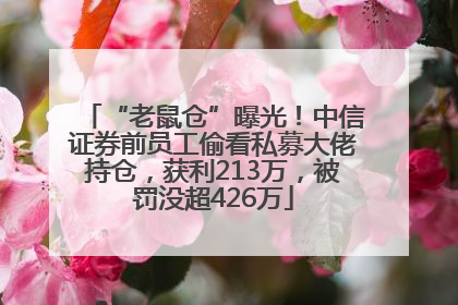 “老鼠仓”曝光！中信证券前员工偷看私募大佬持仓，获利213万，被罚没超426万