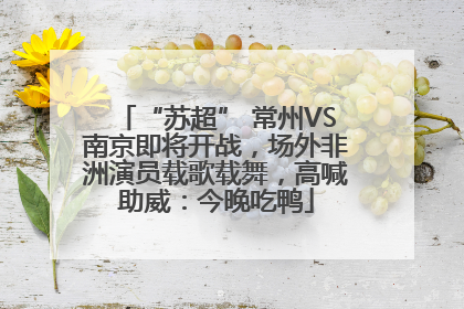“苏超” 常州VS南京即将开战，场外非洲演员载歌载舞，高喊助威：今晚吃鸭