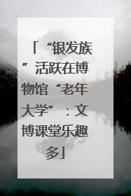 “银发族”活跃在博物馆“老年大学”：文博课堂乐趣多