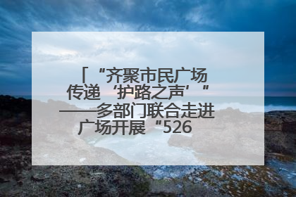 “齐聚市民广场 传递‘护路之声’”——多部门联合走进广场开展“526 我爱路”宣传活动