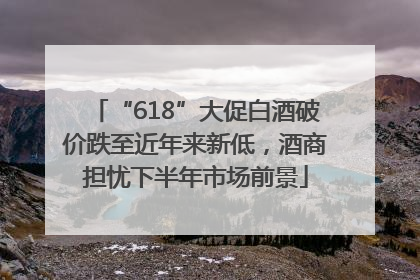 “618”大促白酒破价跌至近年来新低，酒商担忧下半年市场前景
