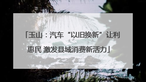 玉山：汽车“以旧换新”让利惠民 激发县域消费新活力