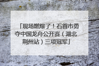 现场燃爆了！石首市勇夺中国龙舟公开赛（湖北荆州站）三项冠军