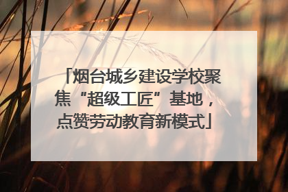 烟台城乡建设学校聚焦“超级工匠”基地，点赞劳动教育新模式