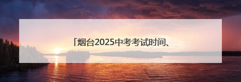 烟台2025中考考试时间、考点安排、招考机构联系方式