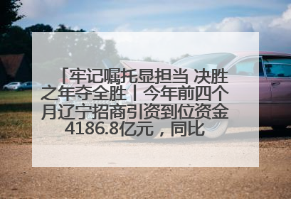 牢记嘱托显担当 决胜之年夺全胜丨今年前四个月辽宁招商引资到位资金4186.8亿元，同比增长17.4%