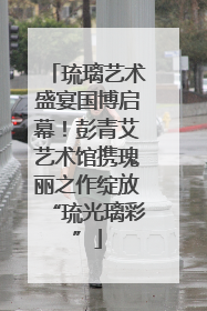 琉璃艺术盛宴国博启幕！彭青艾艺术馆携瑰丽之作绽放“琉光璃彩”
