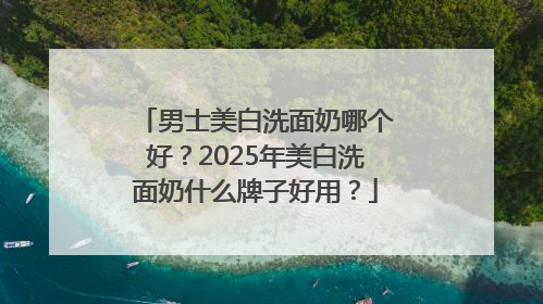 男士美白洗面奶哪个好？2025年美白洗面奶什么牌子好用？