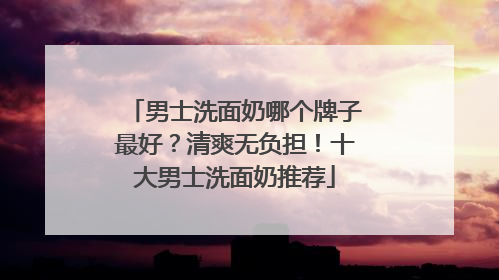 男士洗面奶哪个牌子最好？清爽无负担！十大男士洗面奶推荐