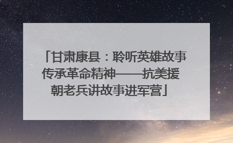 甘肃康县：聆听英雄故事 传承革命精神——抗美援朝老兵讲故事进军营