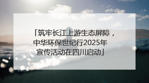筑牢长江上游生态屏障，中华环保世纪行2025年宣传活动在四川启动