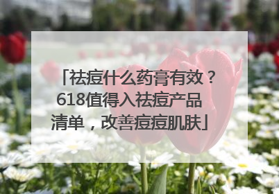 祛痘什么药膏有效？618值得入祛痘产品清单，改善痘痘肌肤