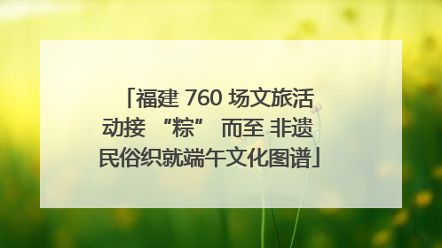 福建 760 场文旅活动接 “粽” 而至 非遗民俗织就端午文化图谱
