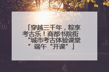 穿越三千年，粽享考古乐！商都书院街“城市考古体验课堂”端午“开课”
