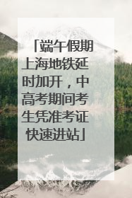 端午假期上海地铁延时加开，中高考期间考生凭准考证快速进站