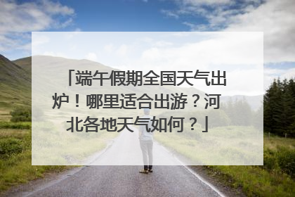 端午假期全国天气出炉！哪里适合出游？河北各地天气如何？