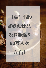 端午假期武铁预计共发送旅客380万人次左右