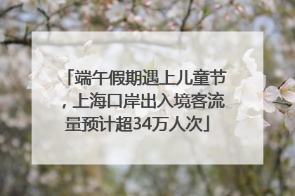 端午假期遇上儿童节，上海口岸出入境客流量预计超34万人次