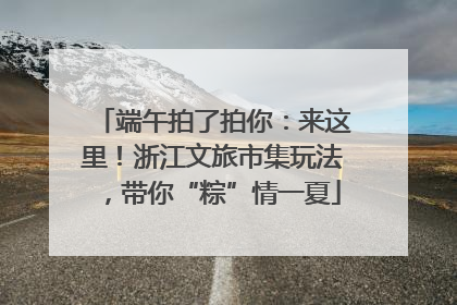 端午拍了拍你：来这里！浙江文旅市集玩法，带你“粽”情一夏