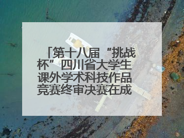 第十八届“挑战杯”四川省大学生课外学术科技作品竞赛终审决赛在成都举行