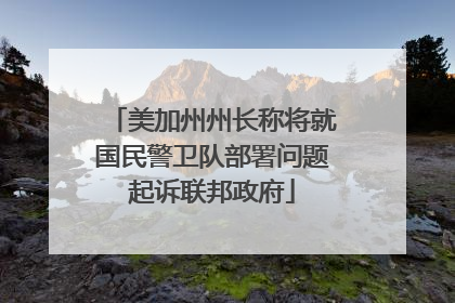 美加州州长称将就国民警卫队部署问题起诉联邦政府