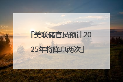 美联储官员预计2025年将降息两次
