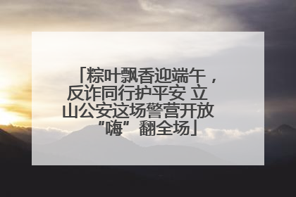 粽叶飘香迎端午，反诈同行护平安 立山公安这场警营开放“嗨”翻全场