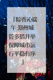 粽香沁端午 郑州城管多措并举保障城市运行平稳有序