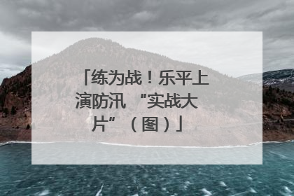 练为战！乐平上演防汛 “实战大片”（图）