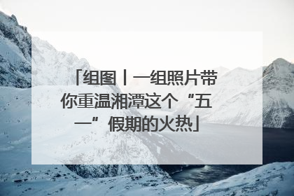 组图丨一组照片带你重温湘潭这个“五一”假期的火热