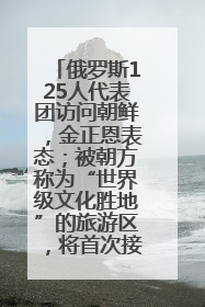 俄罗斯125人代表团访问朝鲜，金正恩表态；被朝方称为“世界级文化胜地”的旅游区，将首次接待俄游客