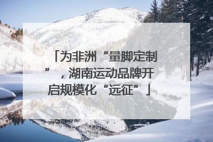 为非洲“量脚定制”，湖南运动品牌开启规模化“远征”