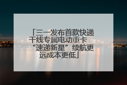 三一发布首款快递干线专属电动重卡 “速递新星”续航更远成本更低