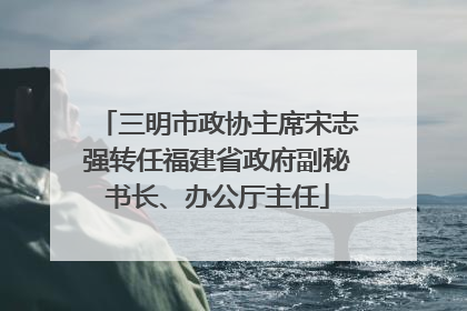 三明市政协主席宋志强转任福建省政府副秘书长、办公厅主任