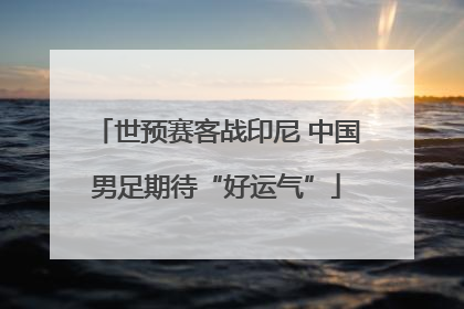 世预赛客战印尼 中国男足期待“好运气”