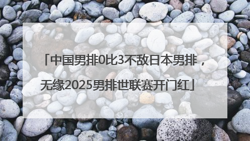 中国男排0比3不敌日本男排，无缘2025男排世联赛开门红