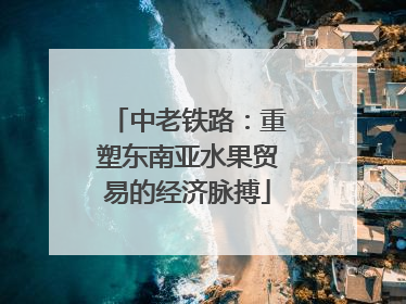 中老铁路：重塑东南亚水果贸易的经济脉搏