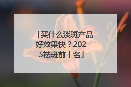 买什么淡斑产品好效果快？2025祛斑前十名