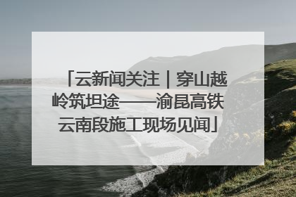 云新闻关注｜穿山越岭筑坦途——渝昆高铁云南段施工现场见闻