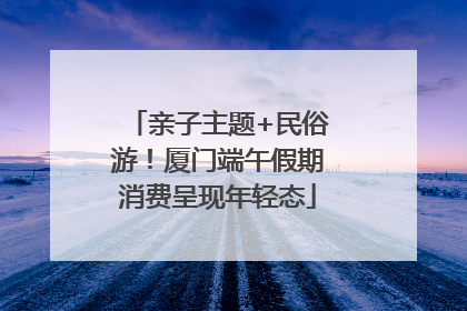 亲子主题+民俗游！厦门端午假期消费呈现年轻态