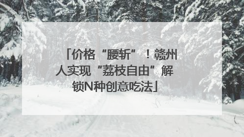 价格“腰斩”！赣州人实现“荔枝自由”解锁N种创意吃法