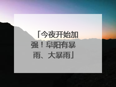 今夜开始加强！阜阳有暴雨、大暴雨