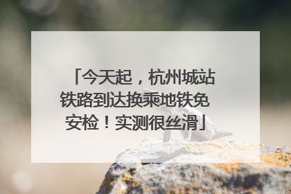 今天起，杭州城站铁路到达换乘地铁免安检！实测很丝滑